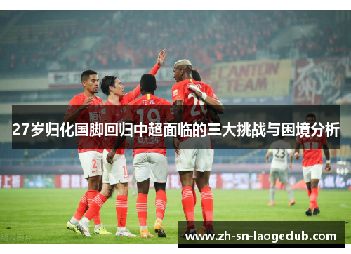 27岁归化国脚回归中超面临的三大挑战与困境分析 27岁归化国脚回归中超面临的三大挑战与困境分析