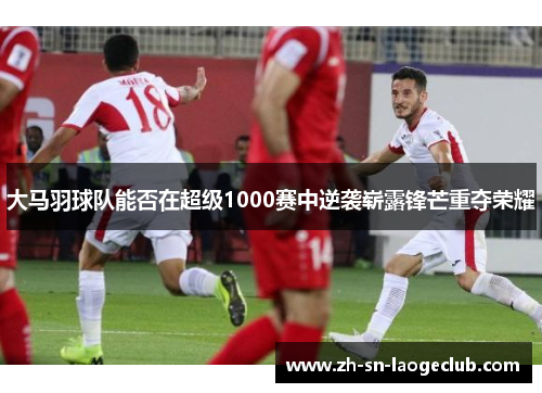 大马羽球队能否在超级1000赛中逆袭崭露锋芒重夺荣耀 大马羽球队能否在超级1000赛中逆袭崭露锋芒重夺荣耀