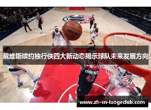 戴维斯续约独行侠四大新动态揭示球队未来发展方向