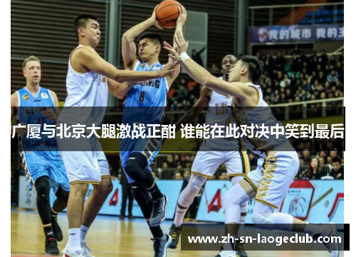 广厦与北京大腿激战正酣 谁能在此对决中笑到最后 广厦与北京大腿激战正酣 谁能在此对决中笑到最后