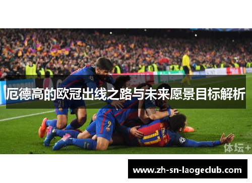 厄德高的欧冠出线之路与未来愿景目标解析 厄德高的欧冠出线之路与未来愿景目标解析