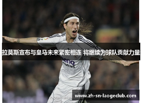 拉莫斯宣布与皇马未来紧密相连 将继续为球队贡献力量
