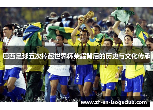 巴西足球五次捧起世界杯荣耀背后的历史与文化传承 巴西足球五次捧起世界杯荣耀背后的历史与文化传承