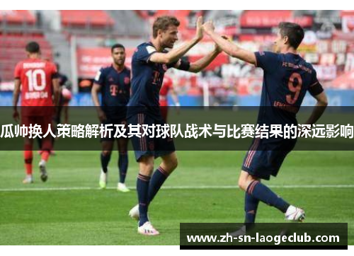 瓜帅换人策略解析及其对球队战术与比赛结果的深远影响