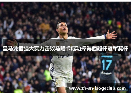 皇马凭借强大实力击败马略卡成功捧得西超杯冠军奖杯 皇马凭借强大实力击败马略卡成功捧得西超杯冠军奖杯