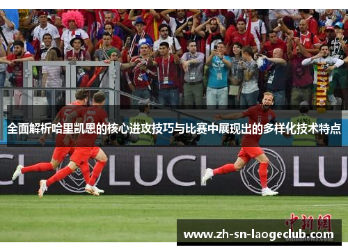 全面解析哈里凯恩的核心进攻技巧与比赛中展现出的多样化技术特点