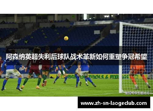 阿森纳英超失利后球队战术革新如何重塑争冠希望