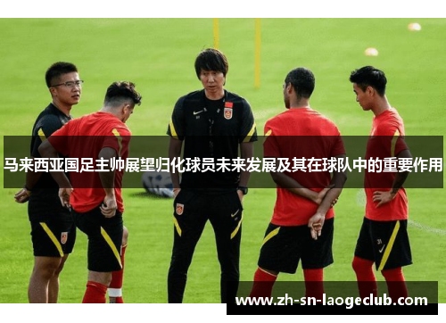 马来西亚国足主帅展望归化球员未来发展及其在球队中的重要作用 马来西亚国足主帅展望归化球员未来发展及其在球队中的重要作用
