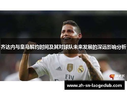 齐达内与皇马解约时间及其对球队未来发展的深远影响分析