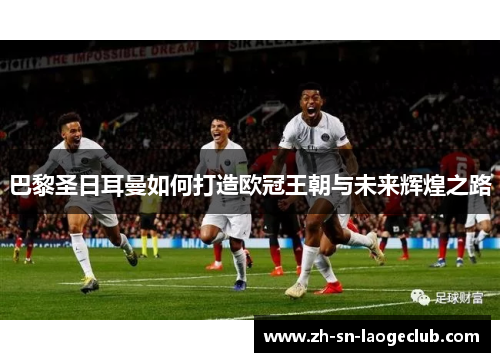 巴黎圣日耳曼如何打造欧冠王朝与未来辉煌之路 巴黎圣日耳曼如何打造欧冠王朝与未来辉煌之路
