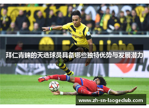 拜仁青睐的天选球员具备哪些独特优势与发展潜力