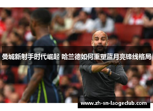 曼城新射手时代崛起 哈兰德如何重塑蓝月亮锋线格局