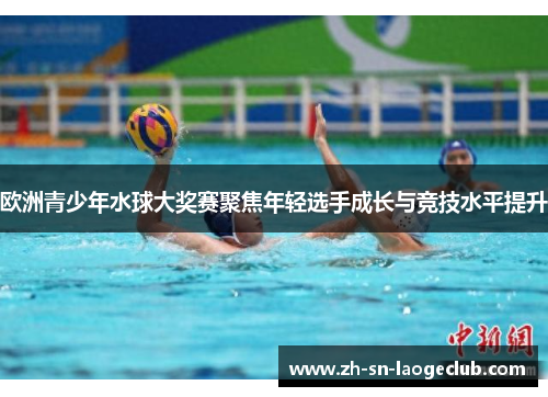 欧洲青少年水球大奖赛聚焦年轻选手成长与竞技水平提升