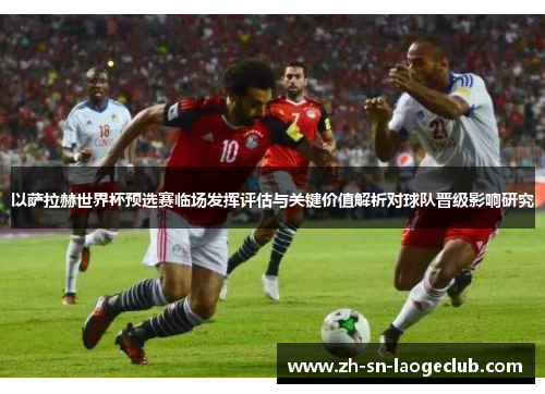 以萨拉赫世界杯预选赛临场发挥评估与关键价值解析对球队晋级影响研究
