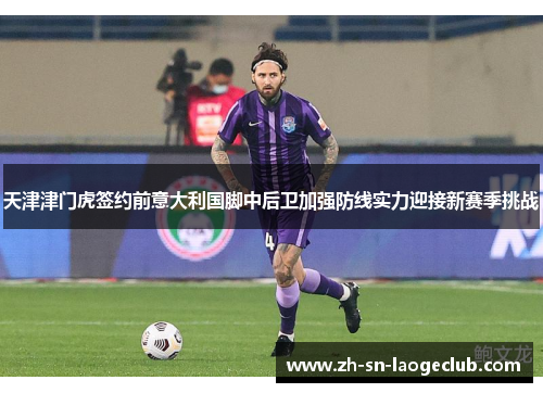 天津津门虎签约前意大利国脚中后卫加强防线实力迎接新赛季挑战
